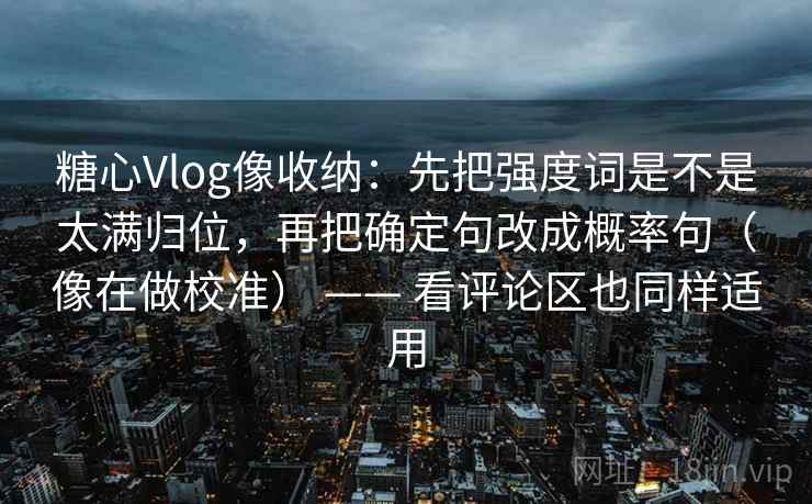 糖心Vlog像收纳：先把强度词是不是太满归位，再把确定句改成概率句（像在做校准） —— 看评论区也同样适用