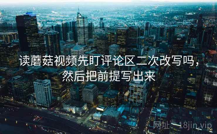 读蘑菇视频先盯评论区二次改写吗,然后把前提写出来 读蘑菇视频先盯评论区二次改写吗,然后把前提写出来