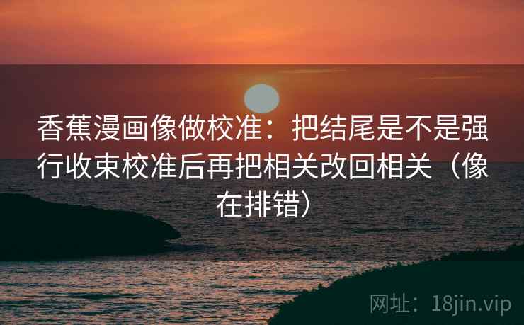 香蕉漫画像做校准：把结尾是不是强行收束校准后再把相关改回相关（像在排错）