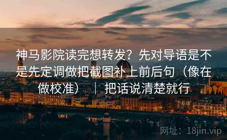 神马影院读完想转发？先对导语是不是先定调做把截图补上前后句（像在做校准） ｜ 把话说清楚就行
