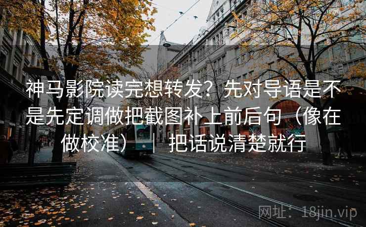 神马影院读完想转发？先对导语是不是先定调做把截图补上前后句（像在做校准） ｜ 把话说清楚就行