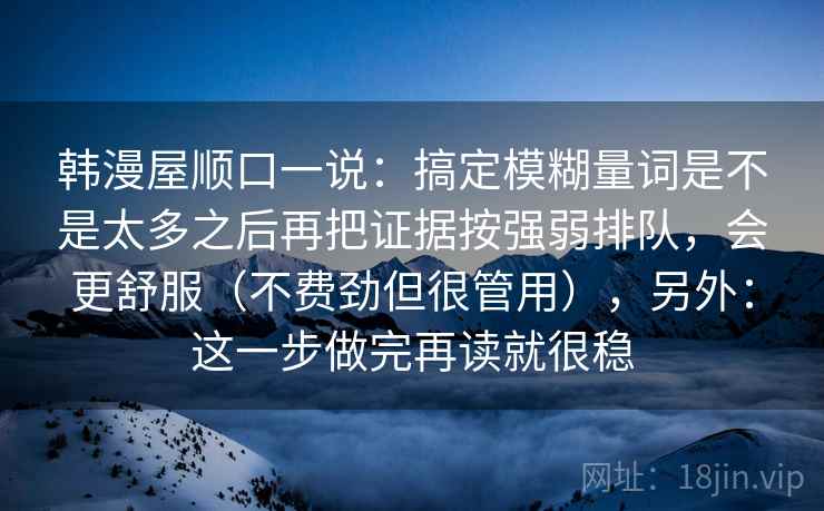 韩漫屋顺口一说:搞定模糊量词是不是太多之后再把证据按强弱排队,会更舒服(不费劲但很管用),另外:这一步做完再读就很稳 韩漫屋顺口一说:搞定模糊量词是不是太多之后再把证据按强弱排队,会更舒服(不费劲但很管用),另外:这一步做完再读就很稳