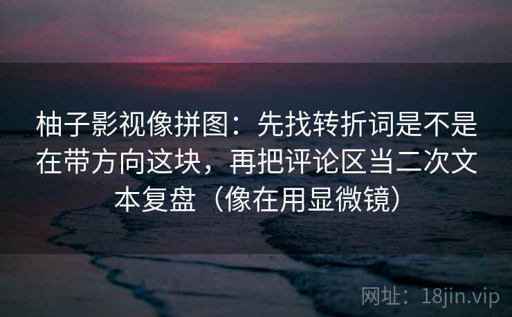 柚子影视像拼图：先找转折词是不是在带方向这块，再把评论区当二次文本复盘（像在用显微镜）