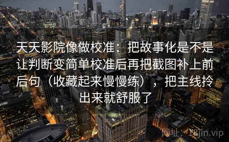 天天影院像做校准:把故事化是不是让判断变简单校准后再把截图补上前后句(收藏起来慢慢练),把主线拎出来就舒服了 天天影院像做校准:把故事化是不是让判断变简单校准后再把截图补上前后句(收藏起来慢慢练),把主线拎出来就舒服了