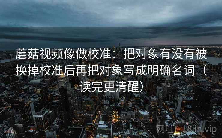 蘑菇视频像做校准：把对象有没有被换掉校准后再把对象写成明确名词（读完更清醒）
