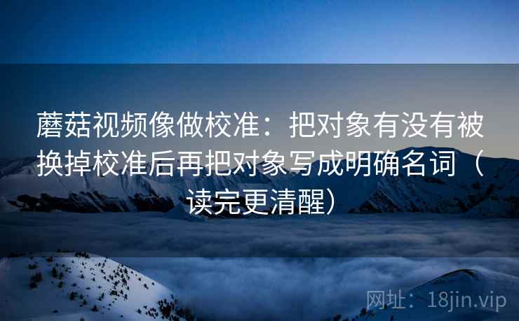 蘑菇视频像做校准：把对象有没有被换掉校准后再把对象写成明确名词（读完更清醒）