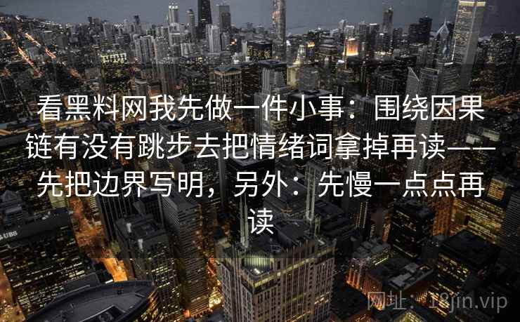 看黑料网我先做一件小事:围绕因果链有没有跳步去把情绪词拿掉再读——先把边界写明,另外:先慢一点点再读 看黑料网我先做一件小事:围绕因果链有没有跳步去把情绪词拿掉再读——先把边界写明,另外:先慢一点点再读