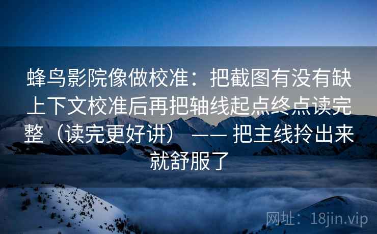 蜂鸟影院像做校准:把截图有没有缺上下文校准后再把轴线起点终点读完整(读完更好讲) —— 把主线拎出来就舒服了 蜂鸟影院像做校准:把截图有没有缺上下文校准后再把轴线起点终点读完整(读完更好讲) —— 把主线拎出来就舒服了