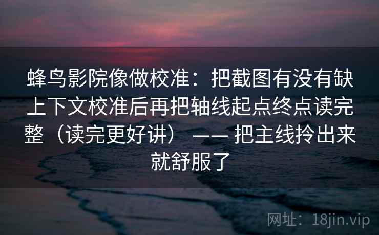 蜂鸟影院像做校准:把截图有没有缺上下文校准后再把轴线起点终点读完整(读完更好讲) —— 把主线拎出来就舒服了 蜂鸟影院像做校准:把截图有没有缺上下文校准后再把轴线起点终点读完整(读完更好讲) —— 把主线拎出来就舒服了